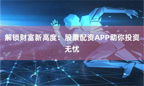 解锁财富新高度：股票配资APP助你投资无忧
