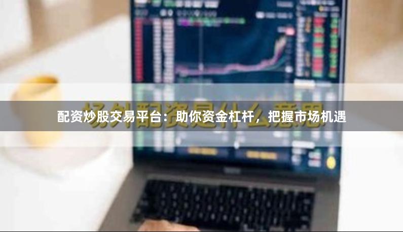 配资炒股交易平台：助你资金杠杆，把握市场机遇