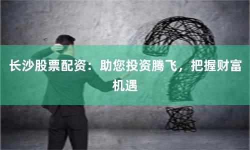 长沙股票配资：助您投资腾飞，把握财富机遇
