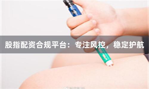 股指配资合规平台：专注风控，稳定护航