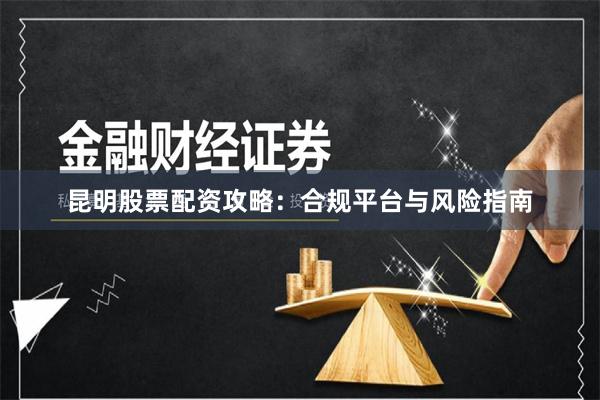 昆明股票配资攻略:合规平台与风险指南