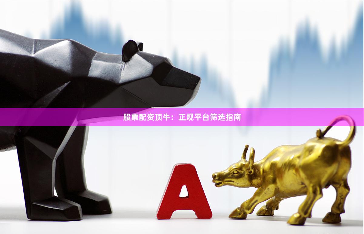 股票配资顶牛：正规平台筛选指南